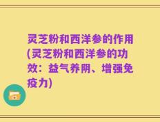 灵芝粉和西洋参的作用(灵芝粉和西洋参的功效：益气养阴、增强免疫力)
