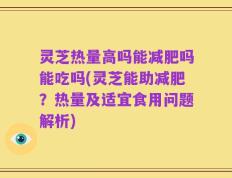 灵芝热量高吗能减肥吗能吃吗(灵芝能助减肥？热量及适宜食用问题解析)