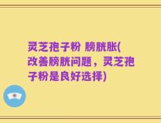 灵芝孢子粉 膀胱胀(改善膀胱问题，灵芝孢子粉是良好选择)