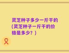 灵芝种子多少一斤干的(灵芝种子一斤干的价格是多少？)