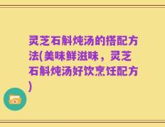 灵芝石斛炖汤的搭配方法(美味鲜滋味，灵芝石斛炖汤好饮烹饪配方)