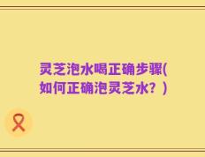灵芝泡水喝正确步骤(如何正确泡灵芝水？)