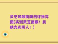 灵芝焕颜面膜测评推荐图(实测灵芝面膜！肌肤光彩照人！)