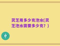 灵芝用多少克泡水(灵芝泡水需要多少克？)