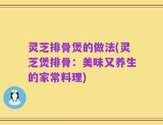 灵芝排骨煲的做法(灵芝煲排骨：美味又养生的家常料理)