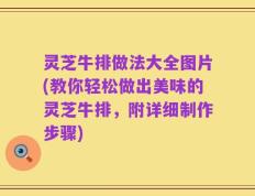 灵芝牛排做法大全图片(教你轻松做出美味的灵芝牛排，附详细制作步骤)
