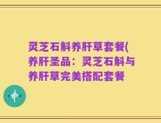 灵芝石斛养肝草套餐(养肝圣品：灵芝石斛与养肝草完美搭配套餐