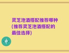 灵芝泡酒搭配推荐哪种(推荐灵芝泡酒搭配的最佳选择)