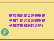 糖尿病能吃灵芝破壁孢子粉？探讨灵芝破壁孢子粉对糖尿病的影响？
