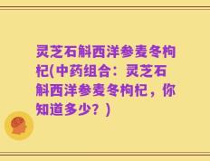 灵芝石斛西洋参麦冬枸杞(中药组合：灵芝石斛西洋参麦冬枸杞，你知道多少？)