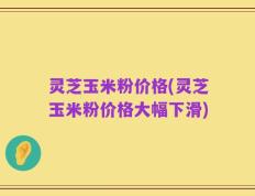 灵芝玉米粉价格(灵芝玉米粉价格大幅下滑)