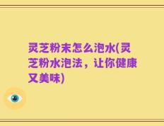 灵芝粉末怎么泡水(灵芝粉水泡法，让你健康又美味)