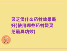 灵芝煲什么药材效果最好(使用哪些药材煲灵芝最具功效)