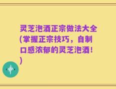 灵芝泡酒正宗做法大全(掌握正宗技巧，自制口感浓郁的灵芝泡酒！)