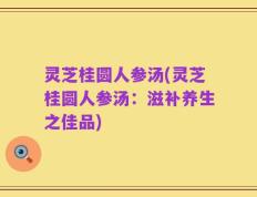 灵芝桂圆人参汤(灵芝桂圆人参汤：滋补养生之佳品)