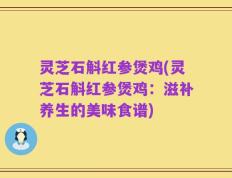 灵芝石斛红参煲鸡(灵芝石斛红参煲鸡：滋补养生的美味食谱)