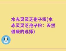 木赤灵灵芝孢子粉(木赤灵灵芝孢子粉：天然健康的选择)