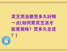 灵芝煲汤要煲多久好喝一点(如何煮灵芝汤才能更美味？煲多久合适？)