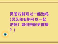 灵芝石斛可以一起泡吗(灵芝和石斛可以一起泡吗？如何搭配更健康？)