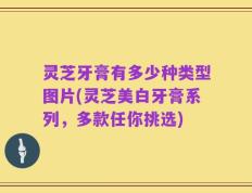 灵芝牙膏有多少种类型图片(灵芝美白牙膏系列，多款任你挑选)