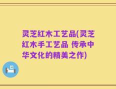 灵芝红木工艺品(灵芝红木手工艺品 传承中华文化的精美之作)