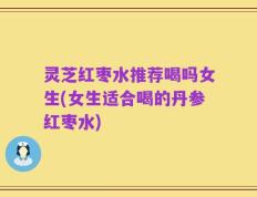 灵芝红枣水推荐喝吗女生(女生适合喝的丹参红枣水)