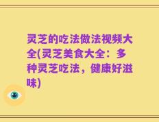 灵芝的吃法做法视频大全(灵芝美食大全：多种灵芝吃法，健康好滋味)