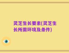 灵芝生长要素(灵芝生长所需环境及条件)