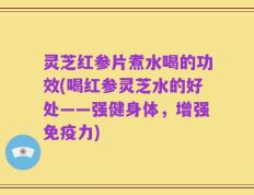 灵芝红参片煮水喝的功效(喝红参灵芝水的好处——强健身体，增强免疫力)