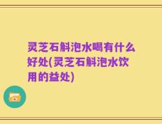 灵芝石斛泡水喝有什么好处(灵芝石斛泡水饮用的益处)