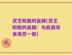灵芝粉酸奶面膜(灵芝粉酸奶面膜：为肌肤带来焕然一新)