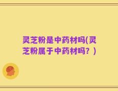 灵芝粉是中药材吗(灵芝粉属于中药材吗？)