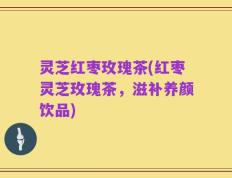 灵芝红枣玫瑰茶(红枣灵芝玫瑰茶，滋补养颜饮品)