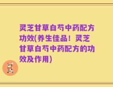 灵芝甘草白芍中药配方功效(养生佳品！灵芝甘草白芍中药配方的功效及作用)