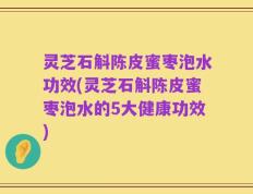 灵芝石斛陈皮蜜枣泡水功效(灵芝石斛陈皮蜜枣泡水的5大健康功效)