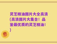 灵芝精油图片大全高清(高清图片大集合！品鉴最优质的灵芝精油！)