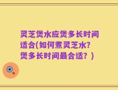 灵芝煲水应煲多长时间适合(如何煮灵芝水？煲多长时间最合适？)