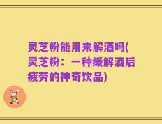 灵芝粉能用来解酒吗(灵芝粉：一种缓解酒后疲劳的神奇饮品)