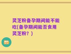 灵芝粉备孕期间能不能吃(备孕期间能否食用灵芝粉？)