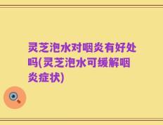灵芝泡水对咽炎有好处吗(灵芝泡水可缓解咽炎症状)