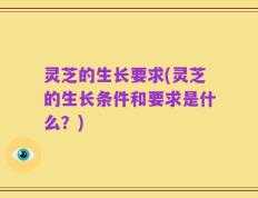 灵芝的生长要求(灵芝的生长条件和要求是什么？)