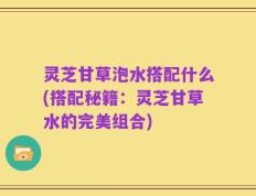 灵芝甘草泡水搭配什么(搭配秘籍：灵芝甘草水的完美组合)