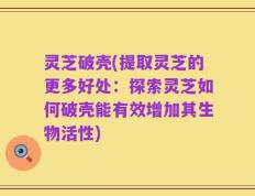 灵芝破壳(提取灵芝的更多好处：探索灵芝如何破壳能有效增加其生物活性)