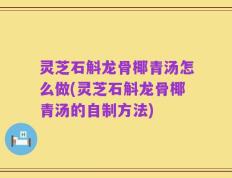 灵芝石斛龙骨椰青汤怎么做(灵芝石斛龙骨椰青汤的自制方法)