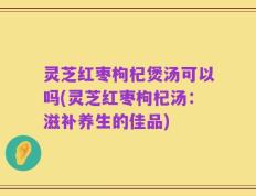 灵芝红枣枸杞煲汤可以吗(灵芝红枣枸杞汤：滋补养生的佳品)
