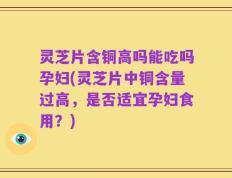 灵芝片含铜高吗能吃吗孕妇(灵芝片中铜含量过高，是否适宜孕妇食用？)