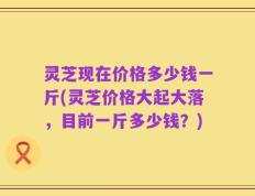 灵芝现在价格多少钱一斤(灵芝价格大起大落，目前一斤多少钱？)