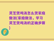 灵芝煲鸡汤怎么煲家庭做法(家庭做法，学习灵芝煲鸡汤的正确步骤)