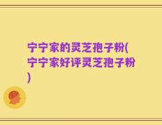 宁宁家的灵芝孢子粉(宁宁家好评灵芝孢子粉)
