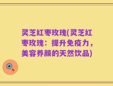 灵芝红枣玫瑰(灵芝红枣玫瑰：提升免疫力，美容养颜的天然饮品)